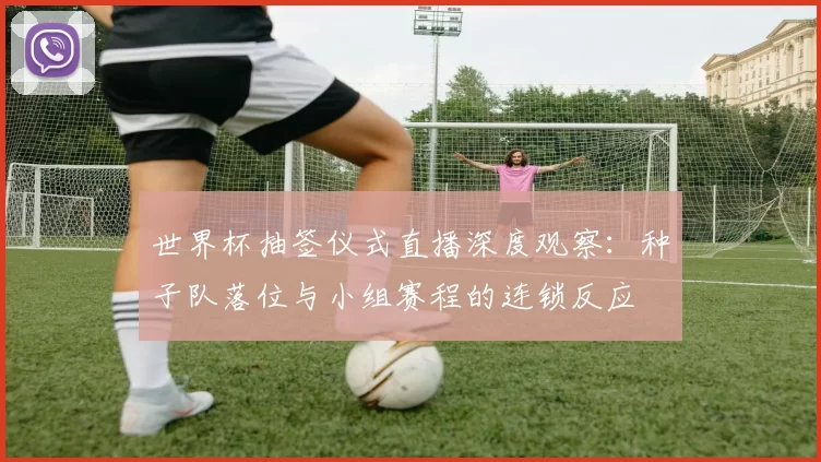 世界杯抽签仪式直播深度观察:种子队落位与小组赛程的连锁反应
