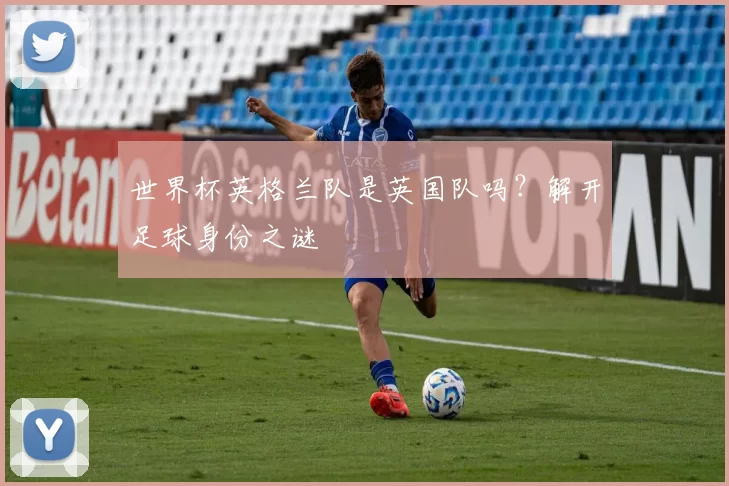 世界杯英格兰队是英国队吗?解开足球身份之谜