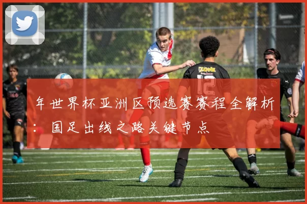 年世界杯亚洲区预选赛赛程全解析:国足出线之路关键节点