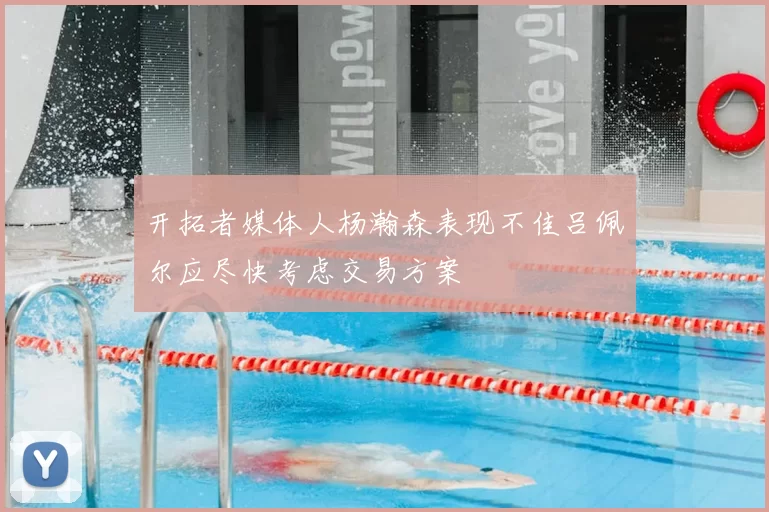 开拓者媒体人杨瀚森表现不佳吕佩尔应尽快考虑交易方案